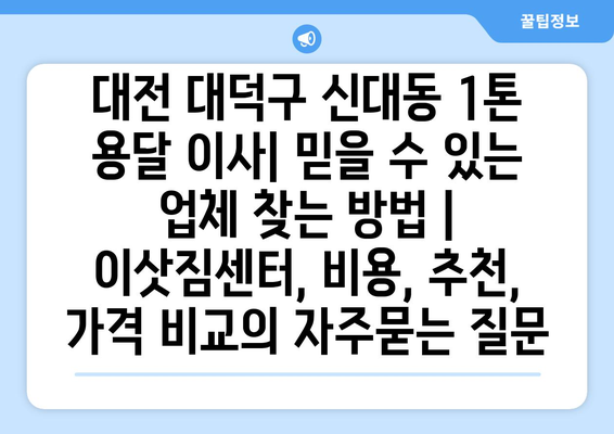 대전 대덕구 신대동 1톤 용달 이사| 믿을 수 있는 업체 찾는 방법 | 이삿짐센터, 비용, 추천, 가격 비교