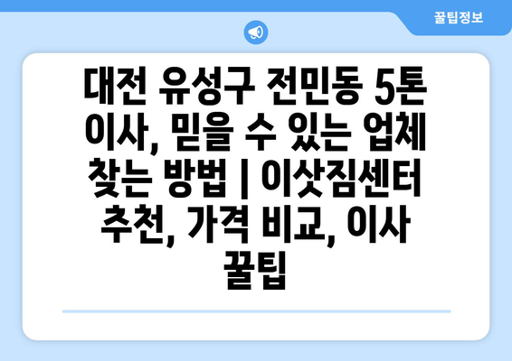 대전 유성구 전민동 5톤 이사, 믿을 수 있는 업체 찾는 방법 | 이삿짐센터 추천, 가격 비교, 이사 꿀팁