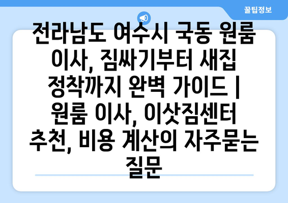 전라남도 여수시 국동 원룸 이사, 짐싸기부터 새집 정착까지 완벽 가이드 | 원룸 이사, 이삿짐센터 추천, 비용 계산