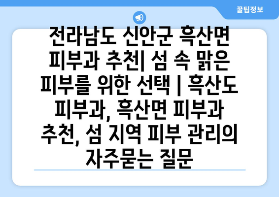 전라남도 신안군 흑산면 피부과 추천| 섬 속 맑은 피부를 위한 선택 | 흑산도 피부과, 흑산면 피부과 추천, 섬 지역 피부 관리