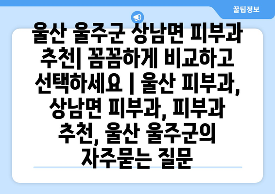 울산 울주군 상남면 피부과 추천| 꼼꼼하게 비교하고 선택하세요 | 울산 피부과, 상남면 피부과, 피부과 추천, 울산 울주군