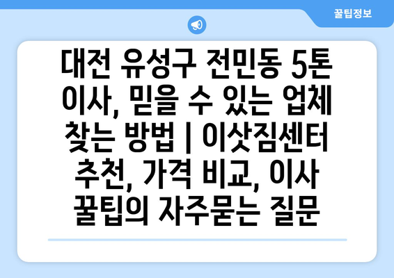 대전 유성구 전민동 5톤 이사, 믿을 수 있는 업체 찾는 방법 | 이삿짐센터 추천, 가격 비교, 이사 꿀팁