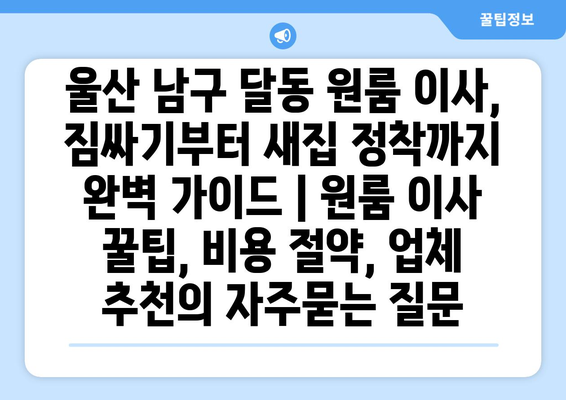 울산 남구 달동 원룸 이사, 짐싸기부터 새집 정착까지 완벽 가이드 | 원룸 이사 꿀팁, 비용 절약, 업체 추천