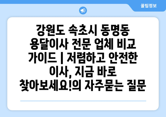 강원도 속초시 동명동 용달이사 전문 업체 비교 가이드 | 저렴하고 안전한 이사, 지금 바로 찾아보세요!