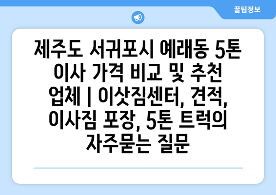 제주도 서귀포시 예래동 5톤 이사 가격 비교 및 추천 업체 | 이삿짐센터, 견적, 이사짐 포장, 5톤 트럭