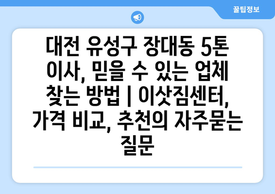 대전 유성구 장대동 5톤 이사, 믿을 수 있는 업체 찾는 방법 | 이삿짐센터, 가격 비교, 추천